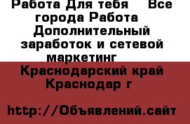 Работа Для тебя  - Все города Работа » Дополнительный заработок и сетевой маркетинг   . Краснодарский край,Краснодар г.